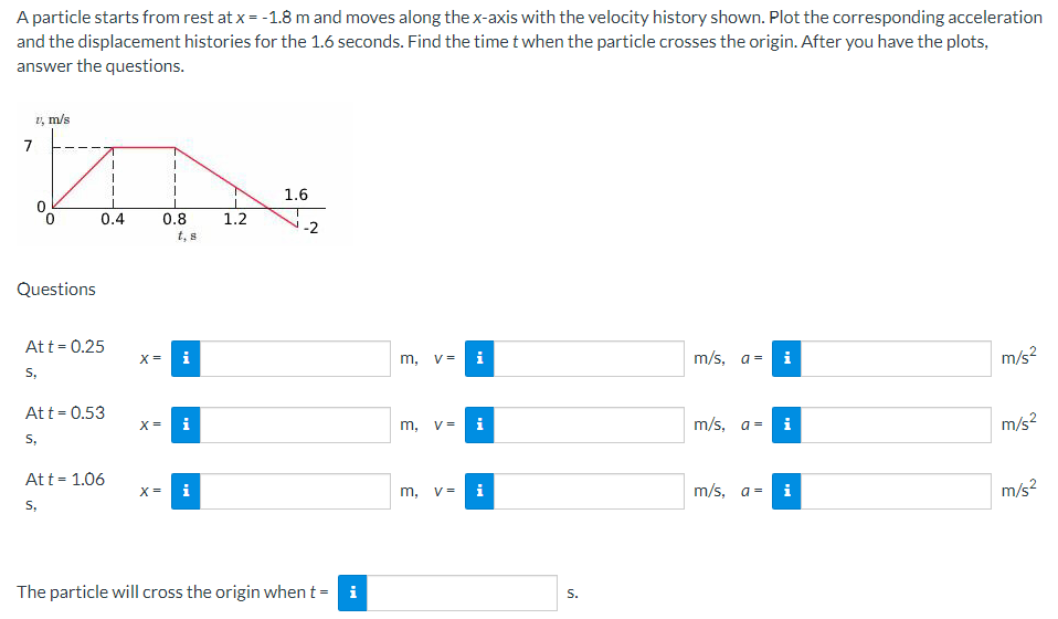 A particle starts from rest at x = -1.8 m and moves along the x-axis with the velocity history shown. Plot the corresponding acceleration
and the displacement histories for the 1.6 seconds. Find the time t when the particle crosses the origin. After you have the plots,
answer the questions.
1 m/s
7
Questions
0.4
Att = 0.25
S,
Att = 0.53
S,
1
Att = 1.06
S,
X =
X=
X =
1
0.8
t, s
i
i
1.2
1.6
The particle will cross the origin when t =
m, V= i
m, V=
m, V= i
S.
m/s, a = i
m/s, a=
m/s, a =
i
i
m/s²
m/s²
m/s²