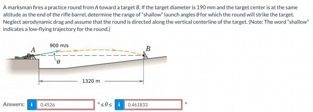 A marksman fires a practice round from A toward a target B. If the target diameter is 190 mm and the target center is at the same
altitude as the end of the rifle barrel, determine the range of "shallow" launch angles for which the round will strike the target.
Neglect aerodynamic drag and assume that the round is directed along the vertical centerline of the target. (Note: The word "shallow"
indicates a low-flying trajectory for the round.)
A
Answers: i
900 m/s
0.4526
0
1320 m
B
°≤0≤ i 0.461833