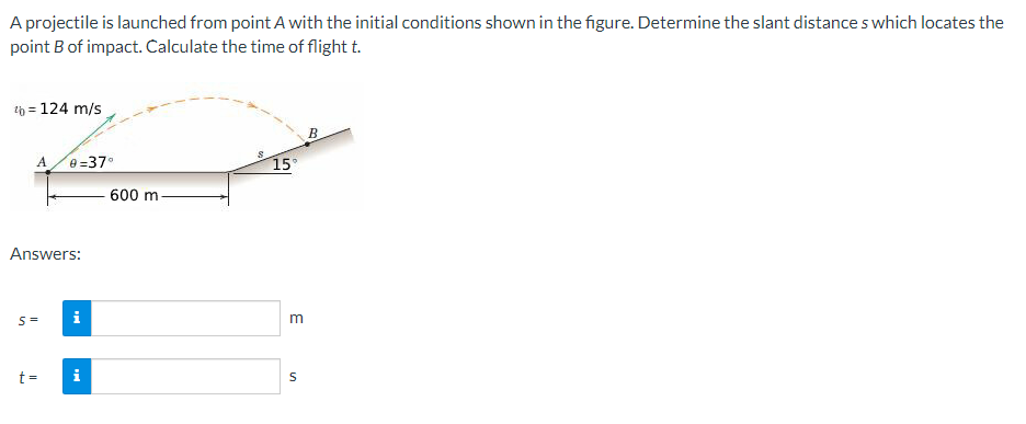 A projectile is launched from point A with the initial conditions shown in the figure. Determine the slant distances which locates the
point B of impact. Calculate the time of flight t.
¹ = 124 m/s
A
Answers:
S=
e=37⁰
t =
i
600 m
15°
3
S
B