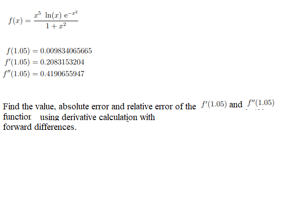 f(x) =
In(x)
1+x²
f(1.05)= 0.009834065665
f'(1.05) = 0.2083153204
f" (1.05) = 0.4190655947
Find the value, absolute error and relative error of the f'(1.05) and f"(1.05)
function using derivative calculation with
forward differences.