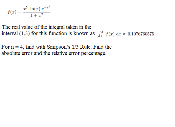 f(x) =
x5 ln(x) e-r²
1+x²
The real value of the integral taken in the
interval (1,3) for this function is known as fi f(x) da≈ 0.1076760575
For n = 4, find with Simpson's 1/3 Rule. Find the
absolute error and the relative error percentage.