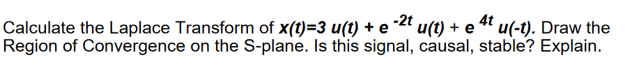 Calculate the Laplace Transform of x(t)=3 u(t) + e -2t u(t) + e 4t u(-t). Draw the
Region of Convergence on the S-plane. Is this signal, causal, stable? Explain.