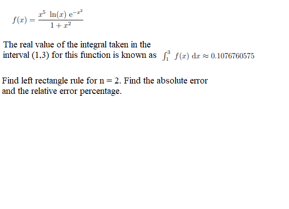 x5 ln(x) e-r²
f(x) =
1+x²
The real value of the integral taken in the
interval (1,3) for this function is known as fi f(x) da≈ 0.1076760575
Find left rectangle rule for n = 2. Find the absolute error
and the relative error percentage.