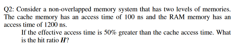 Q2: Consider a non-overlapped memory system that has two levels of memories.
The cache memory has an access time of 100 ns and the RAM memory has an
access time of 1200 ns.
If the effective access time is 50% greater than the cache access time. What
is the hit ratio H?