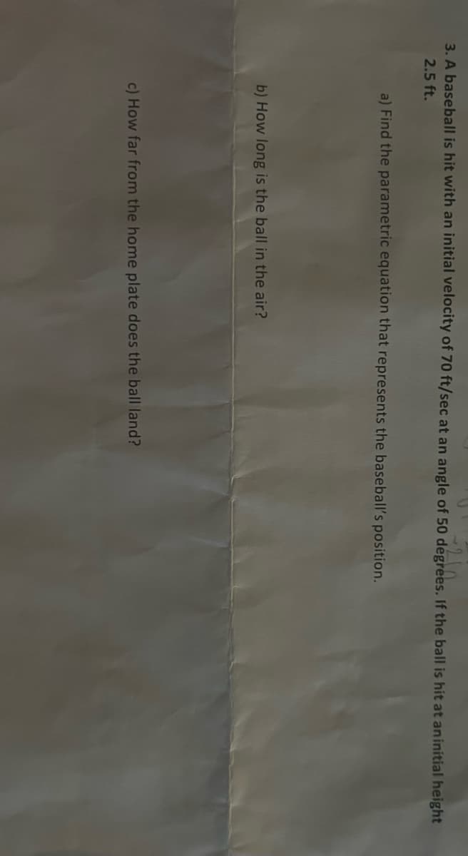 - 210
3. A baseball is hit with an initial velocity of 70 ft/sec at an angle of 50 degrees. If the ball is hit at an initial height
2.5 ft.
a) Find the parametric equation that represents the baseball's position.
b) How long is the ball in the air?
c) How far from the home plate does the ball land?