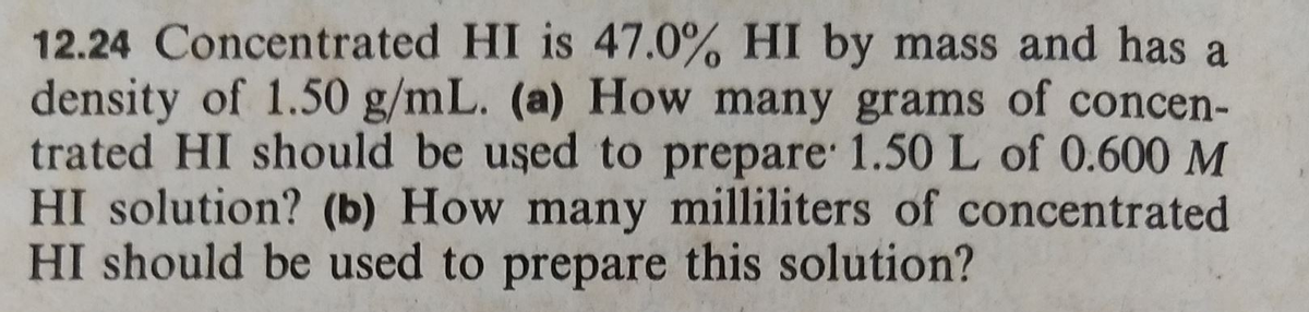 12.24 Concentrated HI is 47.0% HI by mass and has a
density of 1.50 g/mL. (a) How many grams of concen-
trated HI should be used to prepare 1.50 L of 0.600 M
HI solution? (b) How many milliliters of concentrated
HI should be used to prepare this solution?
