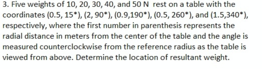 3. Five weights of 10, 20, 30, 40, and 50 N rest on a table with the
coordinates (0.5, 15*), (2, 90*), (0.9,190*), (0.5, 260*), and (1.5,340*),
respectively, where the first number in parenthesis represents the
radial distance in meters from the center of the table and the angle is
measured counterclockwise from the reference radius as the table is
viewed from above. Determine the location of resultant weight.
