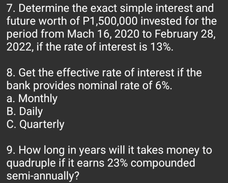 7. Determine the exact simple interest and
future worth of P1,500,000 invested for the
period from Mach 16, 2020 to February 28,
2022, if the rate of interest is 13%.
8. Get the effective rate of interest if the
bank provides nominal rate of 6%.
a. Monthly
B. Daily
C. Quarterly
9. How long in years will it takes money to
quadruple if it earns 23% compounded
semi-annually?
