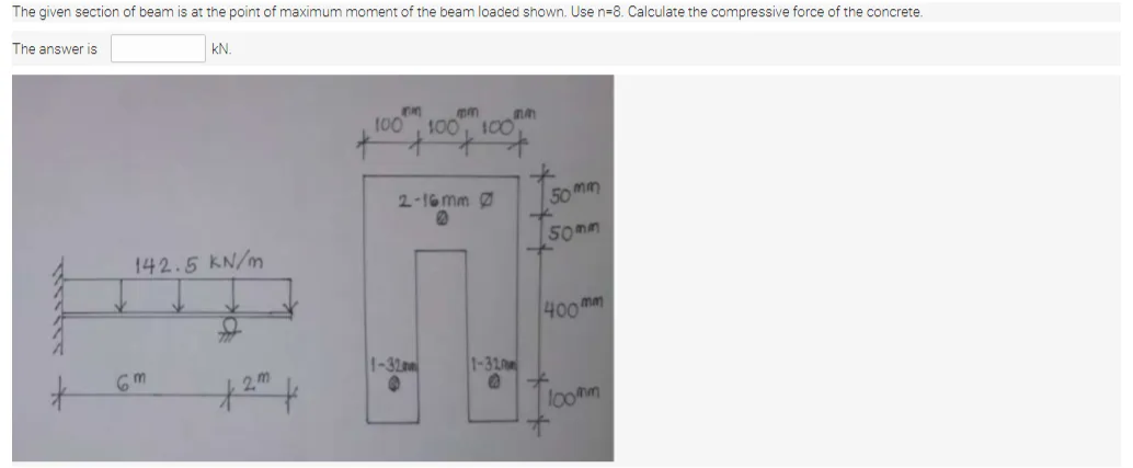 The given section of beam is at the point of maximum moment of the beam loaded shown. Use n=8. Calculate the compressive force of the concrete.
The answer is
kN.
100
mm
100, 100
2-16 mm 0
50 mm
Somm
142.5 KN/m
400man
6m
1-32m
1-320m
2,m
lo0mm
