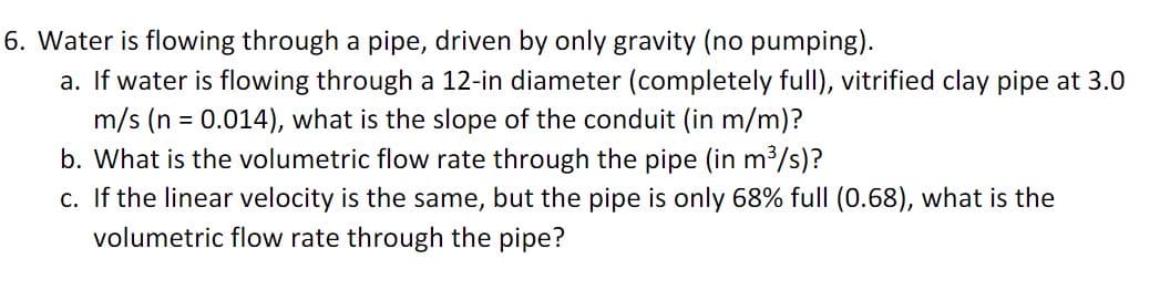 6. Water is flowing through a pipe, driven by only gravity (no pumping).
a. If water is flowing through a 12-in diameter (completely full), vitrified clay pipe at 3.0
m/s (n = 0.014), what is the slope of the conduit (in m/m)?
b. What is the volumetric flow rate through the pipe (in m³/s)?
c. If the linear velocity is the same, but the pipe is only 68% full (0.68), what is the
volumetric flow rate through the pipe?