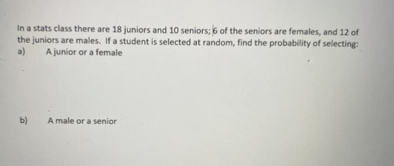 In a stats class there are 18 juniors and 10 seniors; 6 of the seniors are females, and 12 of
the juniors are males. If a student is selected at random, find the probability of selecting:
a)
A junior or a female
b)
A male or a senior
