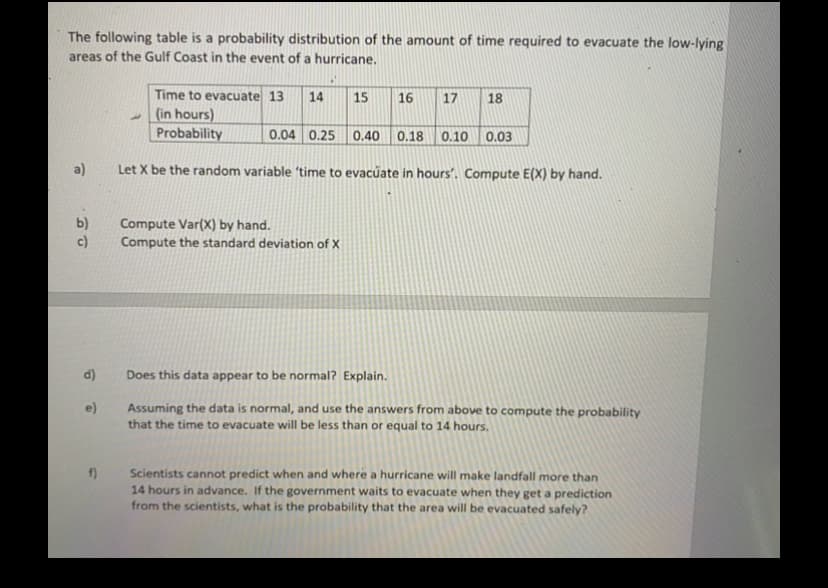 The following table is a probability distribution of the amount of time required to evacuate the low-lying
areas of the Gulf Coast in the event of a hurricane,
Time to evacuate 13
- (in hours)
Probability
14
15
16
17
18
0.04 0.25 0.40 0.18 0.10 0.03
a)
Let X be the random variable 'time to evacúate in hours'. Compute E(X) by hand.
b)
c)
Compute Var(X) by hand.
Compute the standard deviation of X
d)
Does this data appear to be normal? Explain.
Assuming the data is normal, and use the answers from above to compute the probability
that the time to evacuate will be less than or equal to 14 hours,
e)
Scientists cannot predict when and where a hurricane will make landfall more than
14 hours in advance. If the government waits to evacuate when they get a prediction
from the scientists, what is the probability that the area will be evacuated safely?
f)
