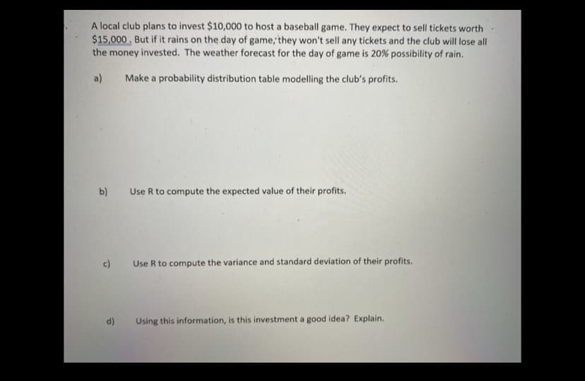 A local club plans to invest $10,000 to host a baseball game. They expect to sell tickets worth
$15,000. But if it rains on the day of game, they won't sell any tickets and the club will lose all
the money invested. The weather forecast for the day of game is 20% possibility of rain.
a)
Make a probability distribution table modelling the club's profits.
b)
Use R to compute the expected value of their profits.
c)
Use R to compute the variance and standard deviation of their profits.
d)
Using this information, is this investment a good idea? Explain.
