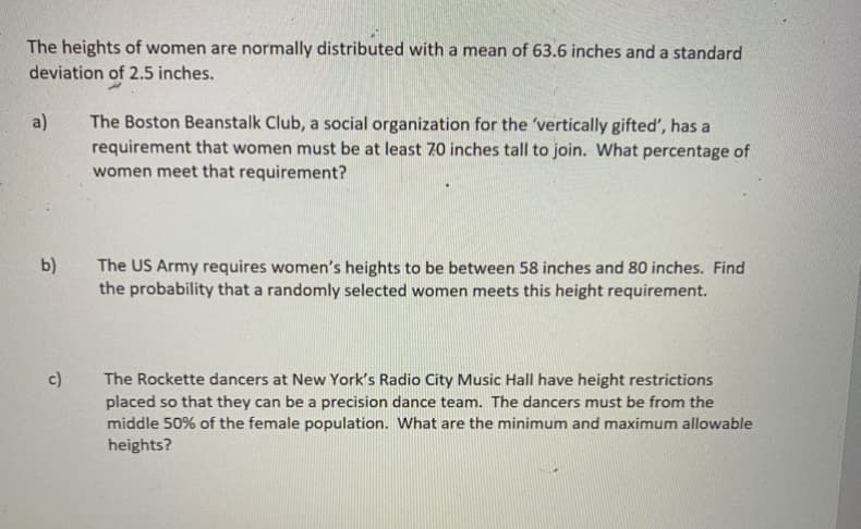 The heights of women are normally distributed with a mean of 63.6 inches and a standard
deviation of 2.5 inches.
The Boston Beanstalk Club, a social organization for the 'vertically gifted', has a
requirement that women must be at least 70 inches tall to join. What percentage of
women meet that requirement?
a)
b)
The US Army requires women's heights to be between 58 inches and 80 inches. Find
the probability that a randomly selected women meets this height requirement.
c)
The Rockette dancers at New York's Radio City Music Hall have height restrictions
placed so that they can be a precision dance team. The dancers must be from the
middle 50% of the female population. What are the minimum and maximum allowable
heights?
