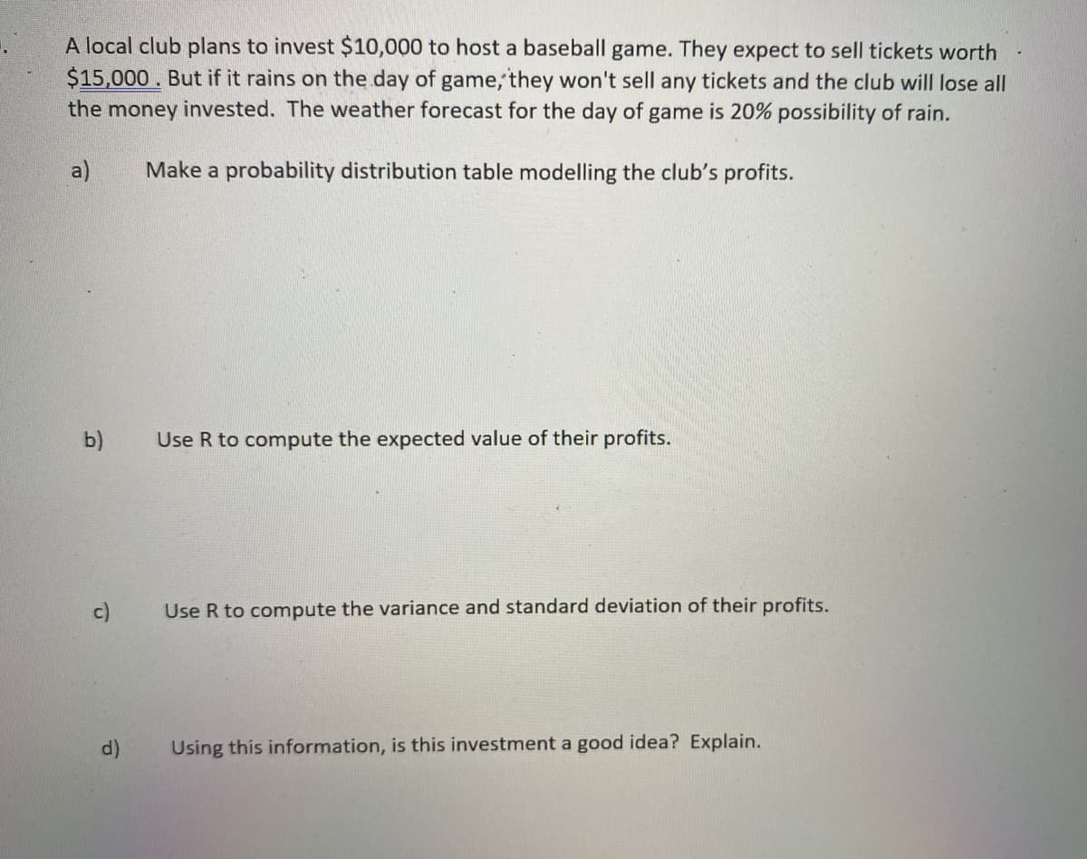 A local club plans to invest $10,000 to host a baseball game. They expect to sell tickets worth
$15,000. But if it rains on the day of game, they won't sell any tickets and the club will lose all
the money invested. The weather forecast for the day of game is 20% possibility of rain.
a)
Make a probability distribution table modelling the club's profits.
b)
Use R to compute the expected value of their profits.
Use R to compute the variance and standard deviation of their profits.
d)
Using this information, is this investment a good idea? Explain.
