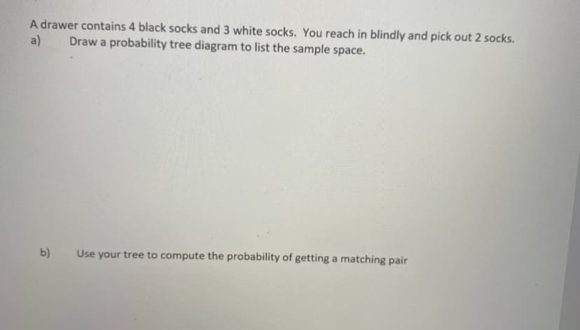 A drawer contains 4 black socks and 3 white socks. You reach in blindly and pick out 2 socks.
a)
Draw a probability tree diagram to list the sample space.
b)
Use your tree to compute the probability of getting a matching pair
