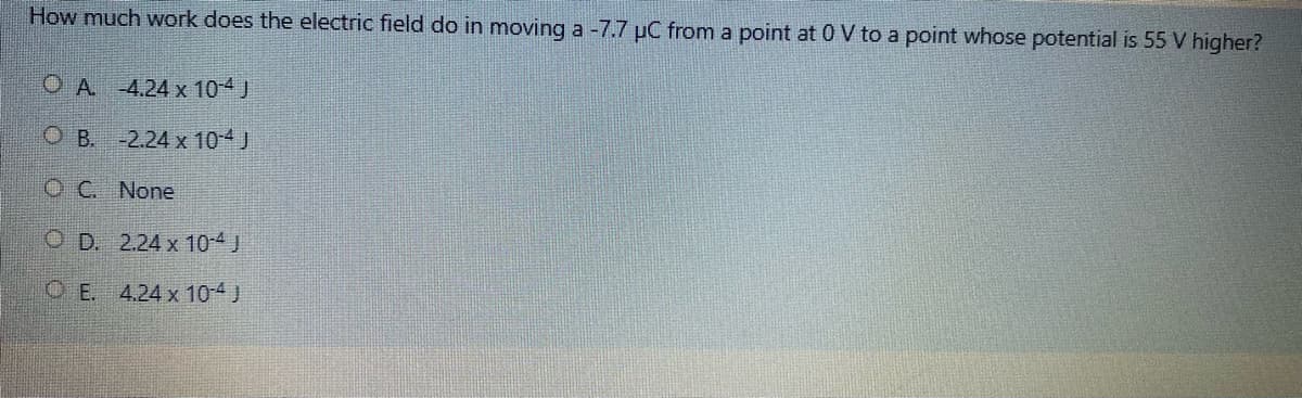 How much work does the electric field do in moving a -7.7 µC from a point at 0 V to a point whose potential is 55 V higher?
O A -4.24 x 10-4 J
O B. -2.24 x 10-4 J
O C. None
O D. 2.24 x 10-4J
OE. 4.24 x 10-4 J
