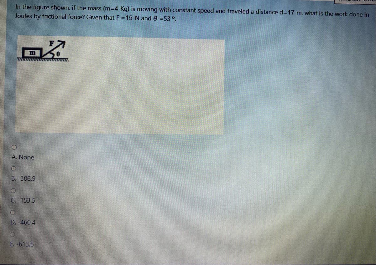 In the figure shown, if the mass (m=4 Kg) is moving with constant speed and traveled a distance d317 m, what is the work done in
Joules by frictional force? Given that F =15 N and e =53 °.
A. None
B. -306.9
C. -153.5
D. -460,4
E. -613.8
