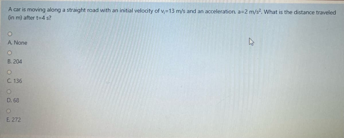 A car is moving along a straight road with an initial velocity of v, =13 m/s and an acceleration, a=2 m/s2. What is the distance traveled
(in m) after t=4 s?
A. None
B. 204
C. 136
D. 68
E. 272
OUOD O
