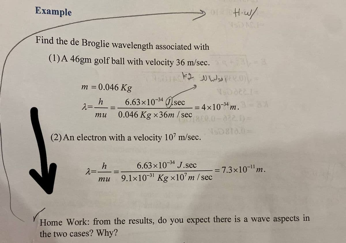 Example
Find the de Broglie wavelength associated with
(1) A 46gm golf ball with velocity 36 m/sec.
m = 0.046 Kg
h
2=-
6.63×10-34 sec
0.046 Kg x36m / sec
(2) An electron with a velocity 107 m/sec.
mu
λ==
h
_
mu
OLRICH•W/
20 الولهالك k2
VSDMI-
-= 4×10-34 n
6.63×10-³4 J.sec
9.1×10-³¹ Kg ×107 m/sec
¹m. a = ax
0.0-822.1)=
NsD810.0=
= 7.3×10-¹¹ m.
Home Work: from the results, do you expect there is a wave aspects in
the two cases? Why?