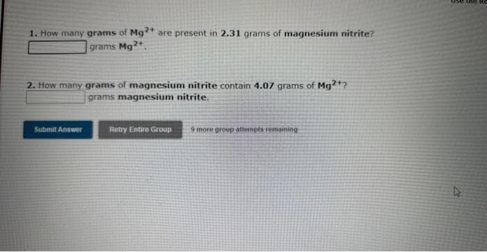 1. How many grams of Mg2+ are present in 2.31 grams of magnesium nitrite?
grams Mg2+
2. How many grams of magnesium nitrite contain 4.07 grams of Mg2+?
grams magnesium nitrite.
Submit Answer
Retry Entire Group
9 more group attempts remaining
ose the Re