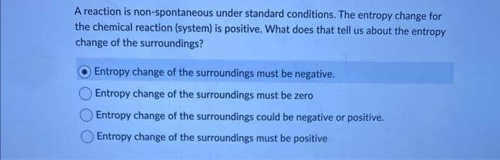 A reaction is non-spontaneous
under standard conditions. The entropy change for
the chemical reaction (system) is positive. What does that tell us about the entropy
change of the surroundings?
Entropy change of the surroundings must be negative.
Entropy change of the surroundings must be zero
Entropy change of the surroundings could be negative or positive.
Entropy change of the surroundings must be positive