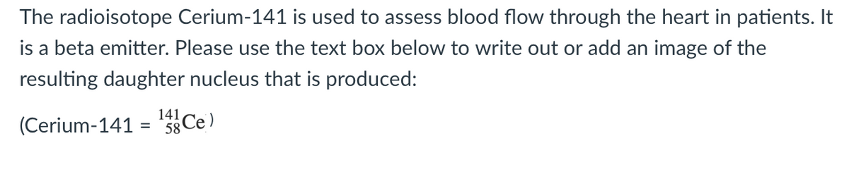 The radioisotope Cerium-141 is used to assess blood flow through the heart in patients. It
is a beta emitter. Please use the text box below to write out or add an image of the
resulting daughter nucleus that is produced:
141,
(Cerium-141 = ¹4Ce)
58