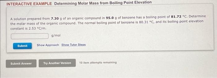 INTERACTIVE EXAMPLE Determining Molar Mass from Boiling Point Elevation
A solution prepared from 7.30 g of an organic compound in 95.0 g of benzene has a boiling point of 81.72 °C. Determine
the molar mass of the organic compound. The normal boiling point of benzene is 80.31 °C, and its boiling point elevation
constant is 2.53 °C/m.
Submit
Submit Answer
g/mol
Show Approach Show Tutor Steps
Try Another Version
10 item attempts remaining