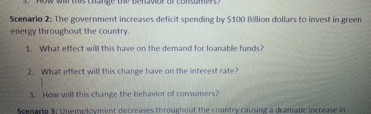 HOw wil his change the
Scenario 2: The government increases deficit spending by $100 Billion dollars to invest in green
energy throughout the country.
1.What effect will this have on the demand for loanable funds?
2. What effect will this change have on the interest rate?
3. How will this change the behavior of consumers?
Scenario 3: Unemplovment decreases throughoutthe country causing a dramaticincrease in
