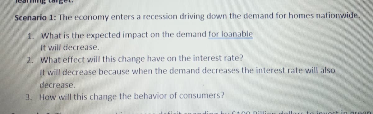 Scenario 1: The economy enters a recession driving down the demand for homes nationwide.
1. What is the expected impact on the demand for loanable
It will decrease.
2. What effect will this change have on the interest rate?
It will decrease because when the demand decreases the interest rate will also
decrease.
3. How will this change the behavior of consumers?
ct in gre en
