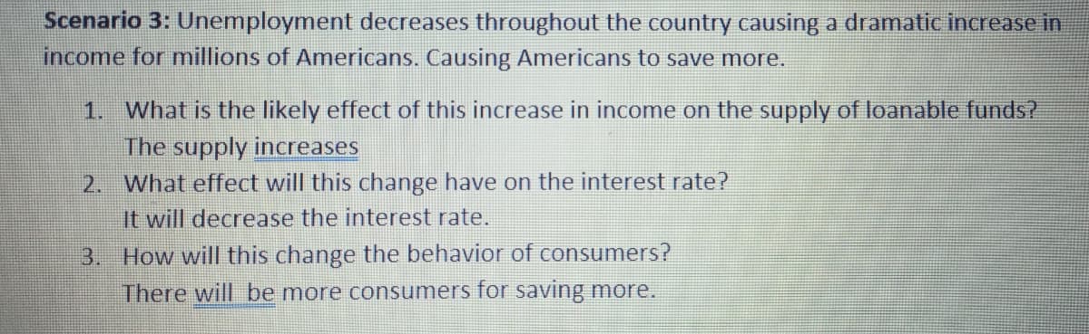 Scenario 3: Unemployment decreases throughout the country causing a dramatic increase in
income for millions of Americans. Causing Americans to save more.
1. What is the likely effect of this increase in income on the supply of loanable funds?
The supply increases
2. What effect will this change have on the interest rate?
It will decrease the interest rate.
3. How will this change the behavior of consumers?
There will be more consumers for saving more.
