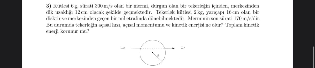 3) Kütlesi 6 g, sürati 300 m/s olan bir mermi, durgun olan bir tekerleğin içinden, merkezinden
dik uzaklığı 12 cm olacak şekilde geçmektedir. Tekerlek kütlesi 2 kg, yariçapı 16 cm olan bir
disktir ve merkezinden geçen bir mil etrafında dönebilmektedir. Merminin son sürati 170 m/s'dir.
Bu durumda tekerleğin açısal hızı, açısal momentumu ve kinetik enerjisi ne olur? Toplam kinetik
enerji korunur mu?
