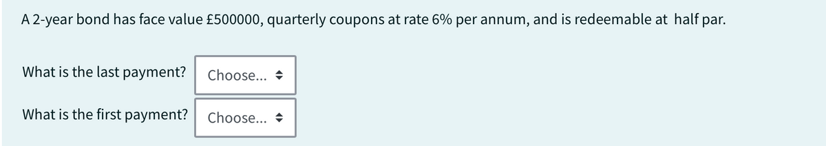 A 2-year bond has face value £500000, quarterly coupons at rate 6% per annum, and is redeemable at half par.
What is the last payment?
What is the first payment?
Choose...
Choose...