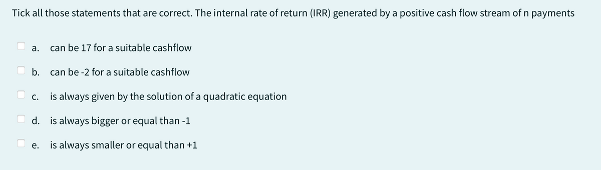 Tick all those statements that are correct. The internal rate of return (IRR) generated by a positive cash flow stream of n payments
a. can be 17 for a suitable cashflow
b.
C.
is always given by the solution of a quadratic equation
d. is always bigger or equal than -1
is always smaller or equal than +1
can be -2 for a suitable cashflow
e.