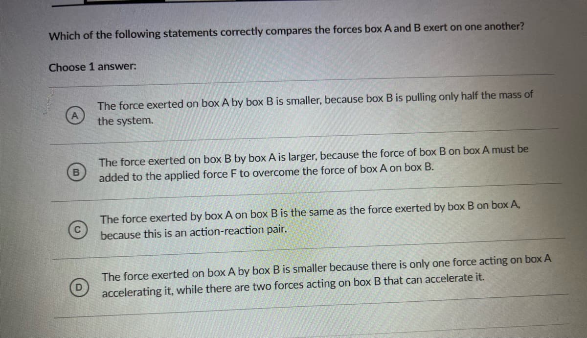 Which of the following statements correctly compares the forces box A and B exert on one another?
Choose 1 answer:
The force exerted on box A by box B is smaller, because box B is pulling only half the mass of
the system.
The force exerted on box B by box A is larger, because the force of box B on box A must be
added to the applied force F to overcome the force of box A on box B.
The force exerted by box A on box B is the same as the force exerted by box B on box A,
because this is an action-reaction pair.
The force exerted on box A by box B is smaller because there is only one force acting on box A
accelerating it, while there are two forces acting on box B that can accelerate it.