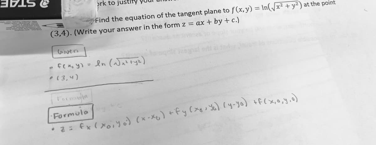 Srk to justiy
a STAE
Find the equation of the tangent plane to f(x, y) = In(/x² + y²) at the point
(3,4). (Write your answer in the form z = ax + by + c.)
いven
. fc X, y) = ln (Waztyz)
esy
•(3,4)
Farmouia
Formula
•2= fx ( xoiY o) (x-Xg) +fy (x Yo) (y-yo) +f(x,0,y.o)
