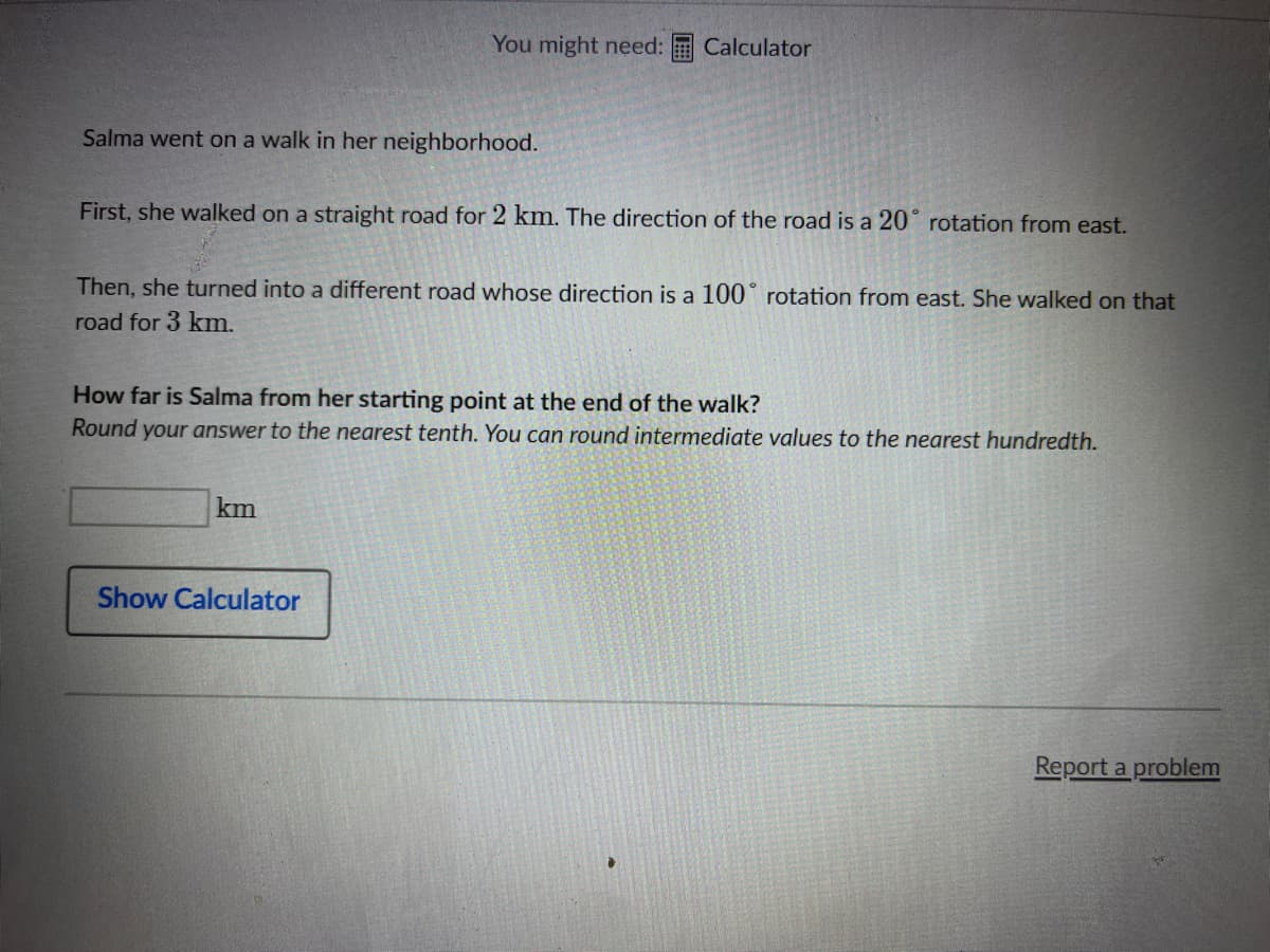 Salma went on a walk in her neighborhood.
You might need: Calculator
First, she walked on a straight road for 2 km. The direction of the road is a 20° rotation from east.
Then, she turned into a different road whose direction is a 100° rotation from east. She walked on that
road for 3 km.
How far is Salma from her starting point at the end of the walk?
Round your answer to the nearest tenth. You can round intermediate values to the nearest hundredth.
km
Show Calculator
Report a problem