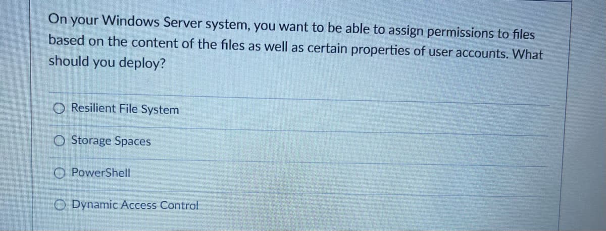 On your Windows Server system, you want to be able to assign permissions to files
based on the content of the files as well as certain properties of user accounts. What
should you deploy?
Resilient File System
Storage Spaces
PowerShell
Dynamic Access Control