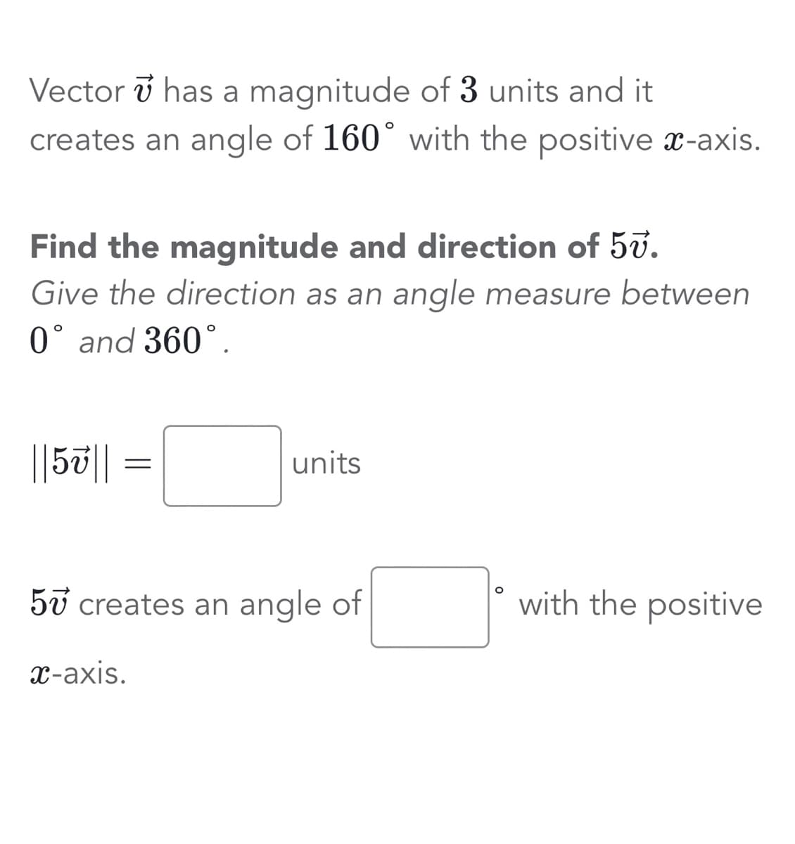 Vector has a magnitude of 3 units and it
creates an angle of 160° with the positive x-axis.
Find the magnitude and direction of 57.
Give the direction as an angle measure between
0° and 360°.
||5v||
=
units
57 creates an angle of
x-axis.
O
with the positive