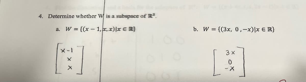 4. Determine whether Wis a subspace of R³.
a. W = {(x-1,x,x) x ER}
X-1
[F]
b. W = {(3x, 0, -x)|x = R}
3x
A
0
- X