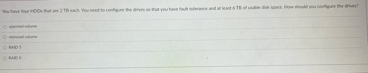 You have four HDDs that are 2 TB each. You need to configure the drives so that you have fault tolerance and at least 6 TB of usable disk space. How should you configure the drives?
O spanned volume
O mirrored volume
O RAID 5
O RAID 0