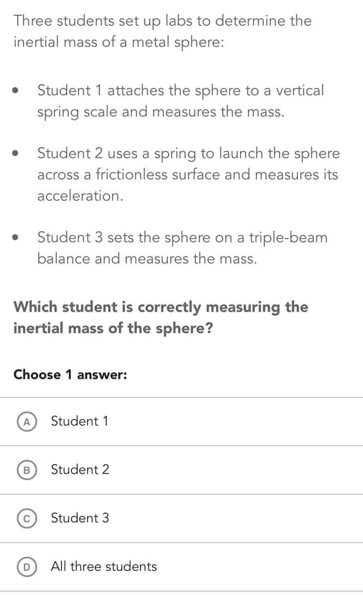 Three students set up labs to determine the
inertial mass of a metal sphere:
●
●
Student 1 attaches the sphere to a vertical
spring scale and measures the mass.
A
Student 2 uses a spring to launch the sphere
across a frictionless surface and measures its
acceleration.
Which student is correctly measuring the
inertial mass of the sphere?
B
Student 3 sets the sphere on a triple-beam
balance and measures the mass.
Choose 1 answer:
Student 1
Student 2
Student 3
All three students