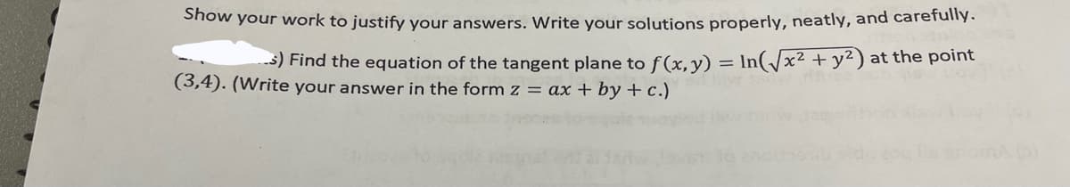 Show your work to justify your answers. Write your solutions properly, neatly, and carefully.
s) Find the equation of the tangent plane to f(x, y) = In(/x² +y²) at the point
(3,4). (Write your answer in the form z = ax + by +c.)
