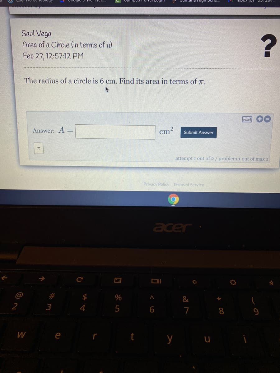 Saul Vega
Area of a Circle (in terms of n)
Feb 27, 12:57:12 PM
The radius of a circle is 6 cm. Find its area in terms of T.
Answer: A =
cm?
Submit Answer
attempt 1 out of 2/ problem 1 out of max 1
Privacy Policy Terms of Service
acer
Ce
DII
C@
%23
&
3
7
8.
W
y u
