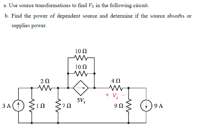 a. Use source transformations to find Vx in the following circuit.
b. Find the power of dependent source and determine if the source absorbs or
supplies power.
10 Ω
10 Ω
2Ω
4Ω
+ V,
5V,
,7Ω
9 A
ЗА
