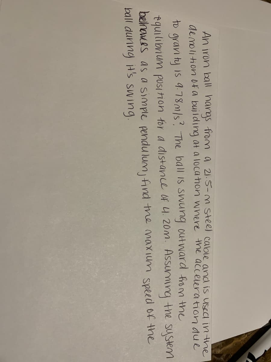 An iron ball hangs from a 21.5-M steel cable and is used in the
ge molition 0fa bujlding at a location where the acceleration aue
to gravi ty is 9.78/s? The ball is swung out ward from the
tquilibrium position for a distance of 4.20m. Assuming the system
belnawes as a simple pendu lum find the maxium speed of the
ball dunng H's swing.
