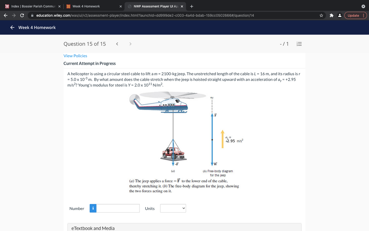 ### Week 4 Homework

#### Question 15 of 15

---

### Current Attempt in Progress

A helicopter is using a circular steel cable to lift a \( m = 2100 \)-kg jeep. The unstretched length of the cable is \( L = 16 \) m, and its radius is \( r = 5.0 \times 10^{-3} \) m. By what amount does the cable stretch when the jeep is hoisted straight upward with an acceleration of \( a_y = +2.95 \) m/s\(^2\)? Young's modulus for steel is \( Y = 2.0 \times 10^{11} \) N/m\(^2\).

#### Diagram Explanation

- **(a)** The jeep applies a force \( -\mathbf{F} \) to the lower end of the cable, thereby stretching it.
- **(b)** The free-body diagram for the jeep, showing the two forces acting on it.
  - The upward force \( \mathbf{F} \).
  - The weight of the jeep \( \mathbf{W} \).
  - The acceleration \( a_y = +2.95 \) m/s\(^2\).

\( \uparrow +y \)

---

| Number | Units |
| ------ | ----- |
|        |       |

#### eTextbook and Media

---

This problem involves understanding the principles of physics, specifically the stretching of materials under force. By calculating the stretch of the cable, students will apply concepts from mechanics and material science, such as force, acceleration, and Young's modulus.