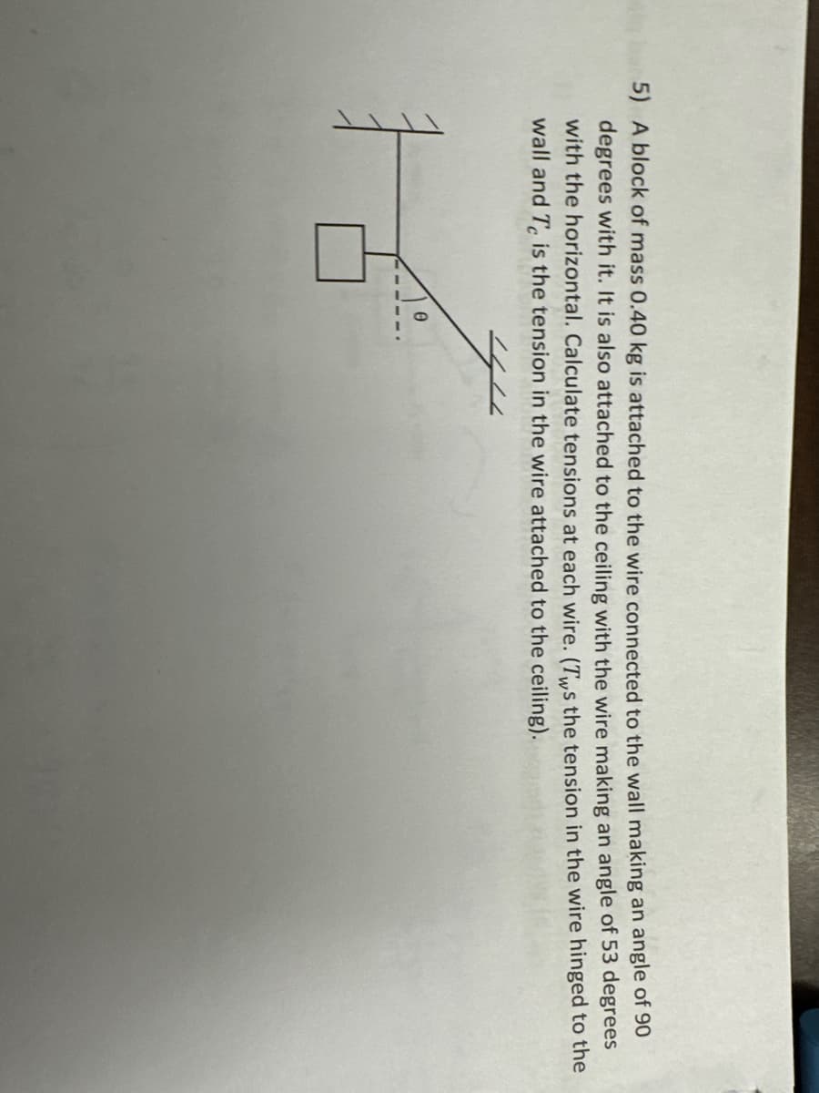 5) A block of mass 0.40 kg is attached to the wire connected to the wall making an angle of 90
degrees with it. It is also attached to the ceiling with the wire making an angle of 53 degrees
with the horizontal. Calculate tensions at each wire. (Tws the tension in the wire hinged to the
wall and Te is the tension in the wire attached to the ceiling).
t