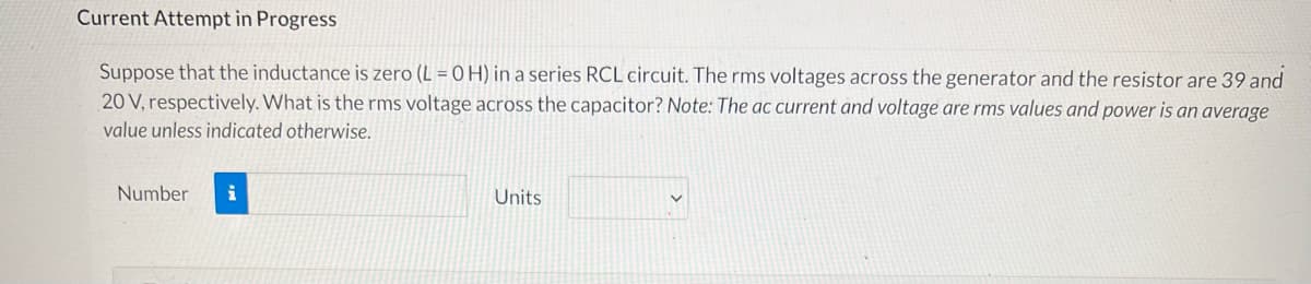 Current Attempt in Progress
Suppose that the inductance is zero (L = 0 H) in a series RCL circuit. The rms voltages across the generator and the resistor are 39 and
20 V, respectively. What is the rms voltage across the capacitor? Note: The ac current and voltage are rms values and power is an average
value unless indicated otherwise.
Number
i
Units