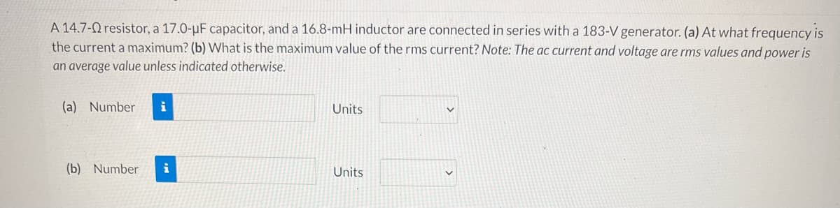 A 14.7- resistor, a 17.0-μF capacitor, and a 16.8-mH inductor are connected in series with a 183-V generator. (a) At what frequency is
the current a maximum? (b) What is the maximum value of the rms current? Note: The ac current and voltage are rms values and power is
an average value unless indicated otherwise.
(a) Number
Units
(b) Number i
Units